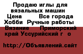 Продаю иглы для вязальных машин › Цена ­ 15 - Все города Хобби. Ручные работы » Вязание   . Приморский край,Уссурийский г. о. 